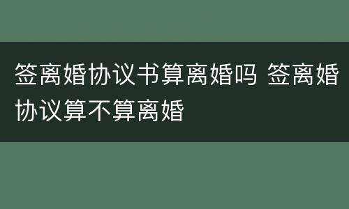 签离婚协议书算离婚吗 签离婚协议算不算离婚
