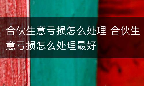 合伙生意亏损怎么处理 合伙生意亏损怎么处理最好