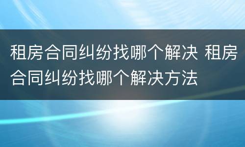 租房合同纠纷找哪个解决 租房合同纠纷找哪个解决方法