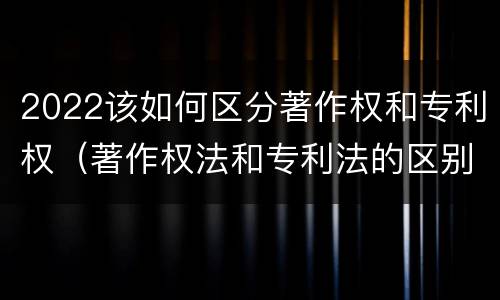 2022该如何区分著作权和专利权（著作权法和专利法的区别）