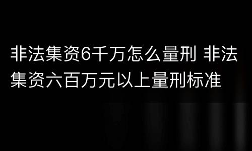 非法集资6千万怎么量刑 非法集资六百万元以上量刑标准