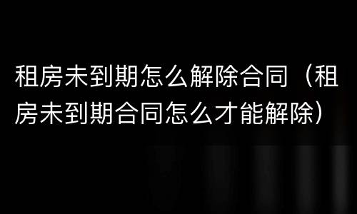 租房未到期怎么解除合同（租房未到期合同怎么才能解除）