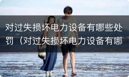 对过失损坏电力设备有哪些处罚（对过失损坏电力设备有哪些处罚规定）