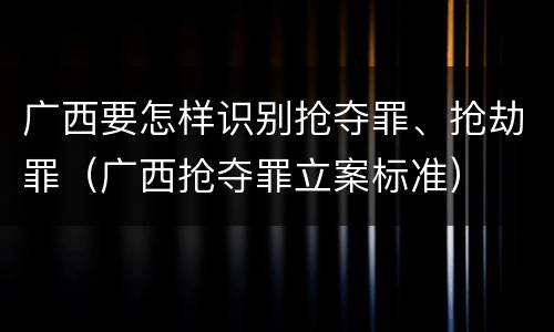 广西要怎样识别抢夺罪、抢劫罪（广西抢夺罪立案标准）