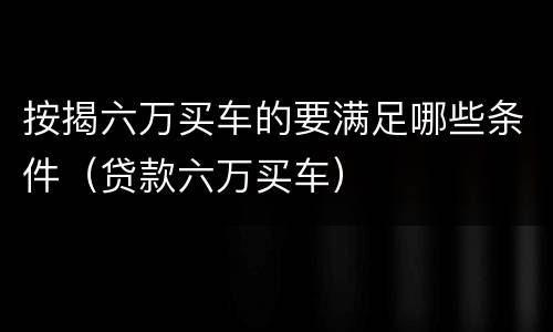 按揭六万买车的要满足哪些条件（贷款六万买车）