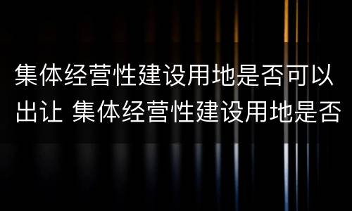 集体经营性建设用地是否可以出让 集体经营性建设用地是否可以出让使用权