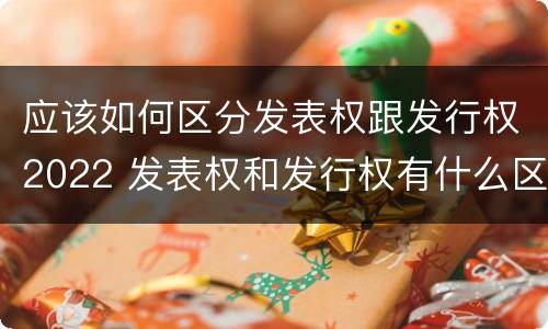 应该如何区分发表权跟发行权2022 发表权和发行权有什么区别