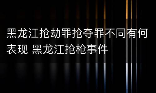 黑龙江抢劫罪抢夺罪不同有何表现 黑龙江抢枪事件