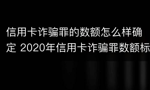 信用卡诈骗罪的数额怎么样确定 2020年信用卡诈骗罪数额标准