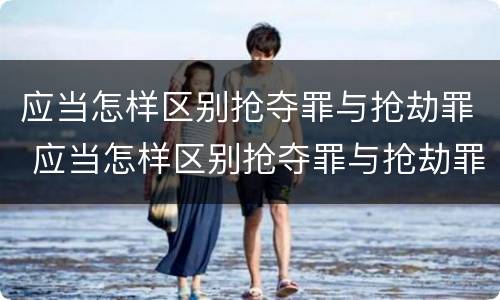 应当怎样区别抢夺罪与抢劫罪 应当怎样区别抢夺罪与抢劫罪