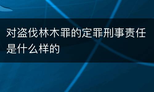 对盗伐林木罪的定罪刑事责任是什么样的