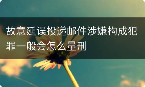 故意延误投递邮件涉嫌构成犯罪一般会怎么量刑