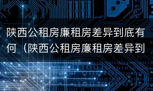 陕西公租房廉租房差异到底有何（陕西公租房廉租房差异到底有何变化）