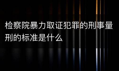 检察院暴力取证犯罪的刑事量刑的标准是什么