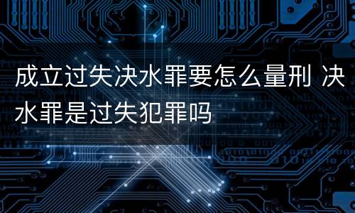 成立过失决水罪要怎么量刑 决水罪是过失犯罪吗