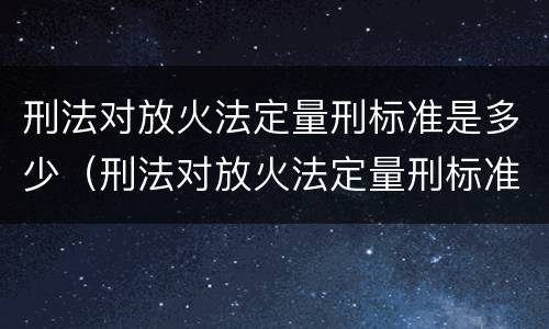 刑法对放火法定量刑标准是多少（刑法对放火法定量刑标准是多少）
