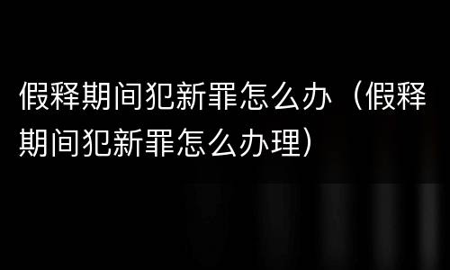 假释期间犯新罪怎么办（假释期间犯新罪怎么办理）