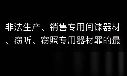 非法生产、销售专用间谍器材、窃听、窃照专用器材罪的最新量刑标准是什么
