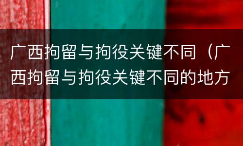 广西拘留与拘役关键不同（广西拘留与拘役关键不同的地方）