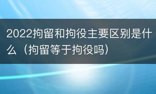 2022拘留和拘役主要区别是什么（拘留等于拘役吗）