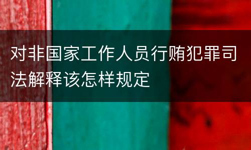对非国家工作人员行贿犯罪司法解释该怎样规定