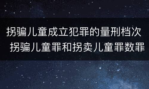 拐骗儿童成立犯罪的量刑档次 拐骗儿童罪和拐卖儿童罪数罪并罚