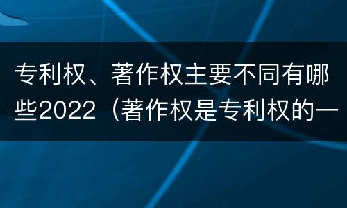 专利权、著作权主要不同有哪些2022（著作权是专利权的一种吗）