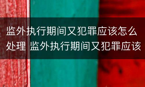 监外执行期间又犯罪应该怎么处理 监外执行期间又犯罪应该怎么处理才能减刑