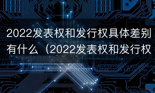 2022发表权和发行权具体差别有什么（2022发表权和发行权具体差别有什么意义）