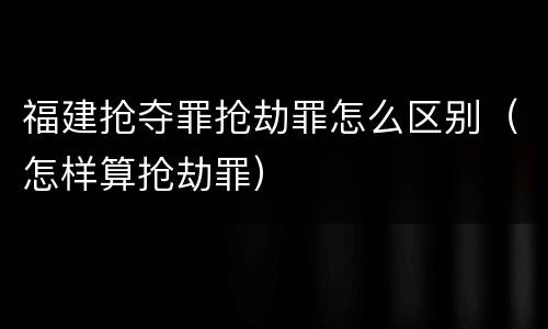 福建抢夺罪抢劫罪怎么区别（怎样算抢劫罪）