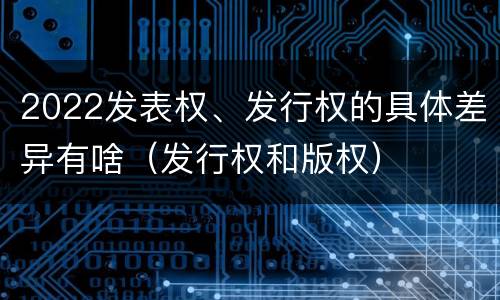 2022发表权、发行权的具体差异有啥（发行权和版权）