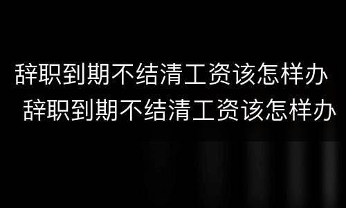 辞职到期不结清工资该怎样办 辞职到期不结清工资该怎样办呢