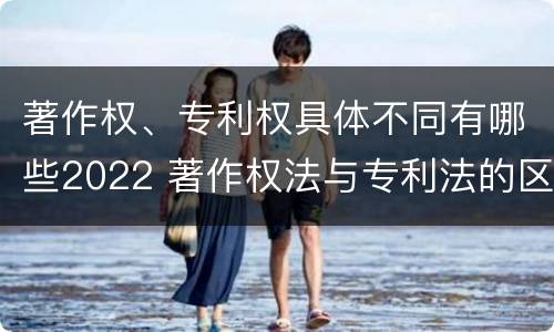著作权、专利权具体不同有哪些2022 著作权法与专利法的区别