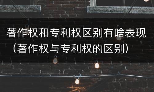著作权和专利权区别有啥表现（著作权与专利权的区别）