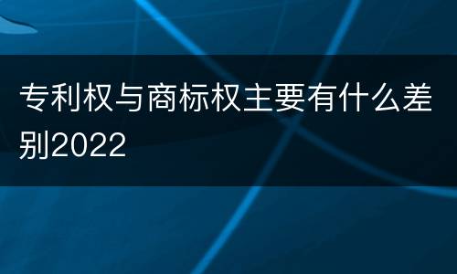 专利权与商标权主要有什么差别2022