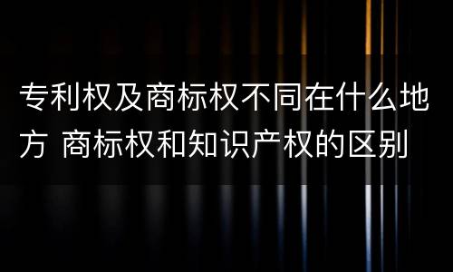 专利权及商标权不同在什么地方 商标权和知识产权的区别