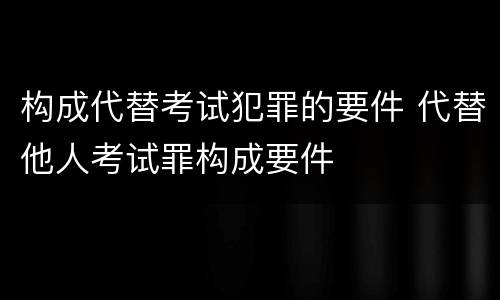 构成代替考试犯罪的要件 代替他人考试罪构成要件