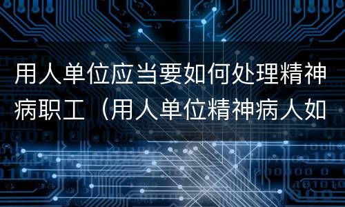 用人单位应当要如何处理精神病职工（用人单位精神病人如何处理）