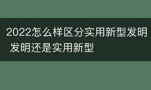 2022怎么样区分实用新型发明 发明还是实用新型