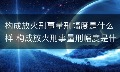 构成放火刑事量刑幅度是什么样 构成放火刑事量刑幅度是什么样子的