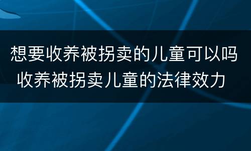想要收养被拐卖的儿童可以吗 收养被拐卖儿童的法律效力