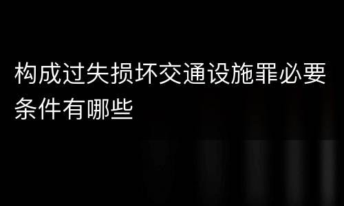 构成过失损坏交通设施罪必要条件有哪些