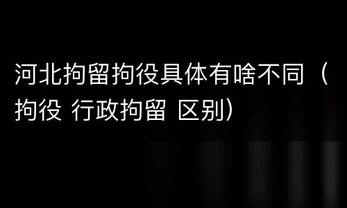 河北拘留拘役具体有啥不同（拘役 行政拘留 区别）