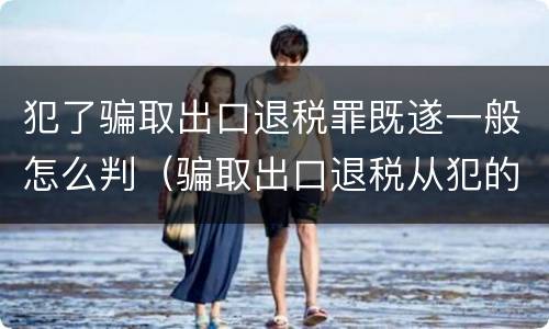 犯了骗取出口退税罪既遂一般怎么判（骗取出口退税从犯的定罪）