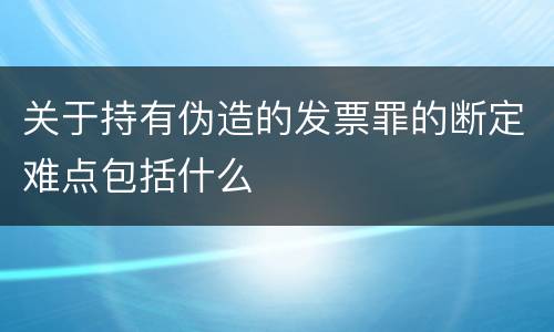 关于持有伪造的发票罪的断定难点包括什么
