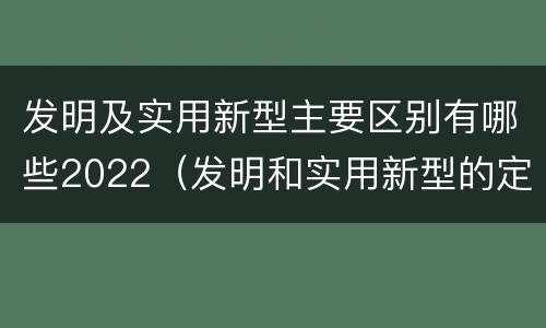 发明及实用新型主要区别有哪些2022（发明和实用新型的定义）