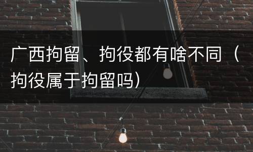 广西拘留、拘役都有啥不同（拘役属于拘留吗）