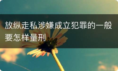 放纵走私涉嫌成立犯罪的一般要怎样量刑