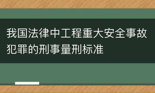 我国法律中工程重大安全事故犯罪的刑事量刑标准