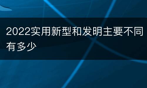 2022实用新型和发明主要不同有多少